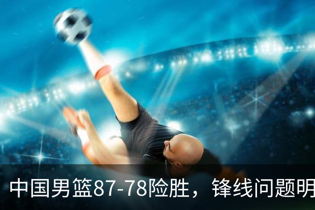 中国男篮87-78险胜，锋线问题明显，四球员状态不佳，廖三宁是最大功臣